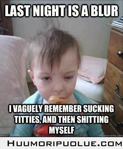 Last night is a blur. I vaguely remember sucing titties, and then shitting myself.